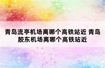 青岛流亭机场离哪个高铁站近 青岛胶东机场离哪个高铁站近